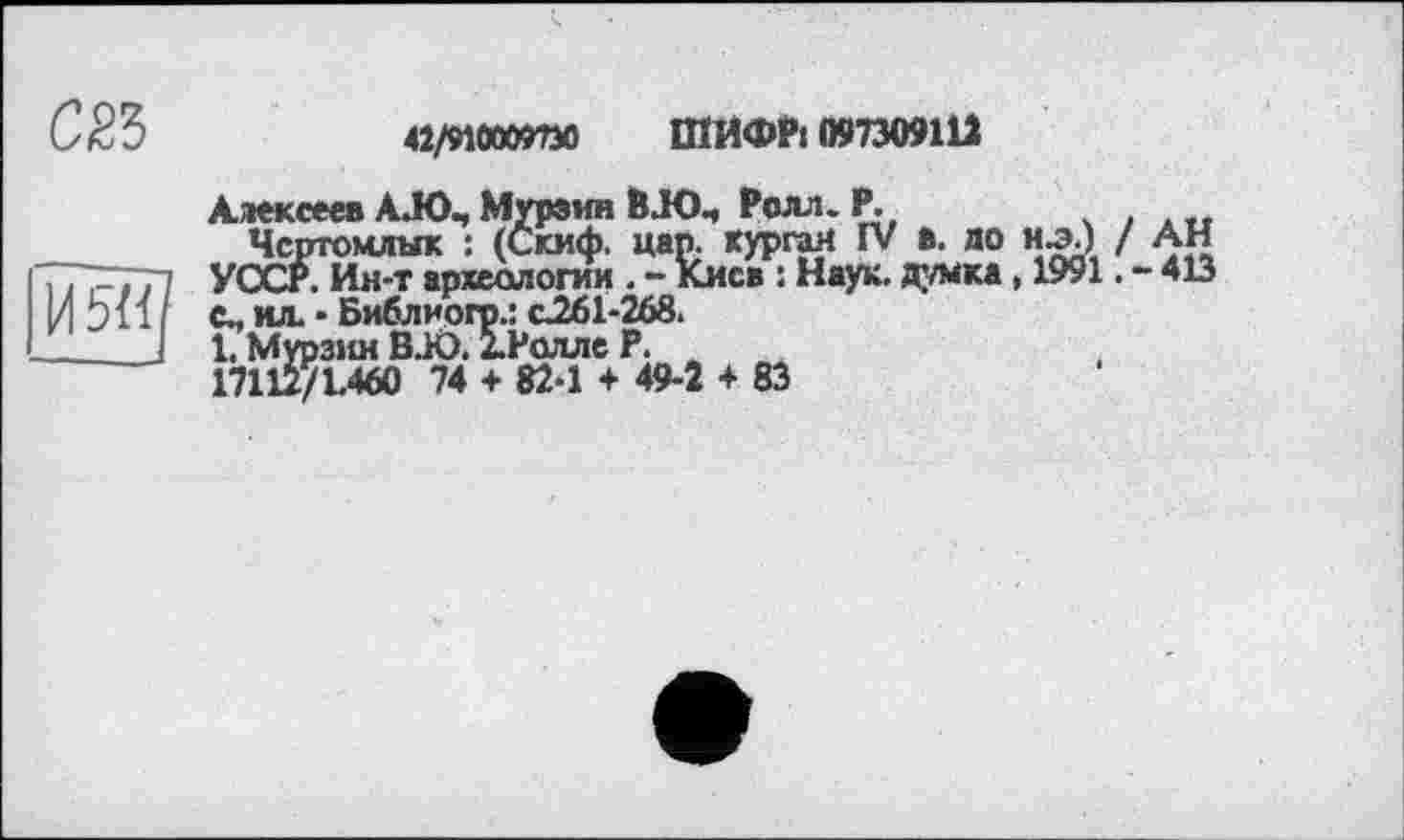 ﻿СЙЗ
42/910009730 ШИФР1097309111
Алексеев А.ЮЧ Мурзин ВЛОЧ Ролл. Р.
Чсртомлык : (Скиф. цар. курган IV в. до н-э.) / АН УССР. Ин-т археологии . - Киев : Наук, думка, 1991. - 413 с., ил. • Библиогр.: с261-268.
1. Мурзин BJO. ІРолле Р.
17112/1.460 74 + 82-1 + 49-2 4 83